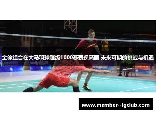 金徐组合在大马羽球超级1000赛表现亮眼 未来可期的挑战与机遇 金徐组合在大马羽球超级1000赛表现亮眼 未来可期的挑战与机遇