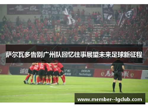 萨尔瓦多告别广州队回忆往事展望未来足球新征程 萨尔瓦多告别广州队回忆往事展望未来足球新征程