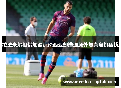 拉法米尔租借加盟瓦伦西亚却遭遇场外复杂危机困扰 拉法米尔租借加盟瓦伦西亚却遭遇场外复杂危机困扰